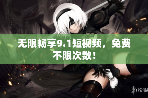 无限畅享9.1短视频，免费不限次数！