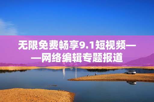 无限免费畅享9.1短视频——网络编辑专题报道