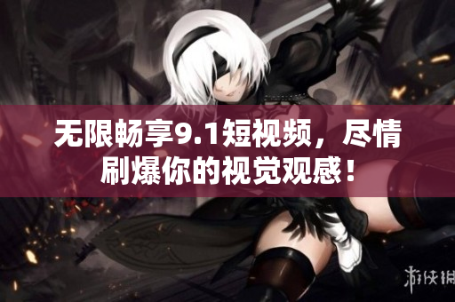 无限畅享9.1短视频，尽情刷爆你的视觉观感！