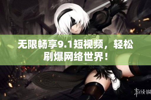 无限畅享9.1短视频，轻松刷爆网络世界！