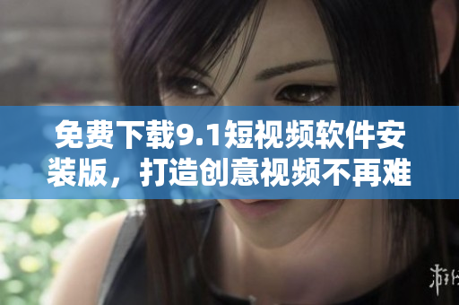 免费下载9.1短视频软件安装版，打造创意视频不再难