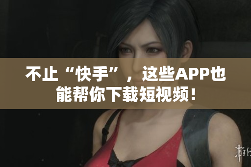 不止“快手”，这些APP也能帮你下载短视频！