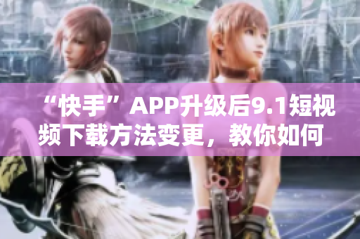 “快手”APP升级后9.1短视频下载方法变更，教你如何下载。
