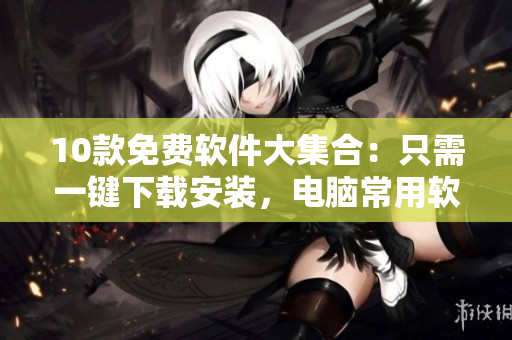 10款免费软件大集合：只需一键下载安装，电脑常用软件无忧！
