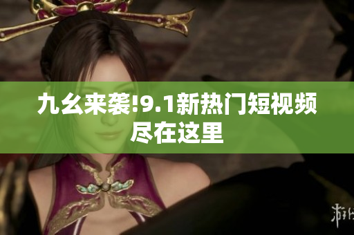 九幺来袭!9.1新热门短视频尽在这里