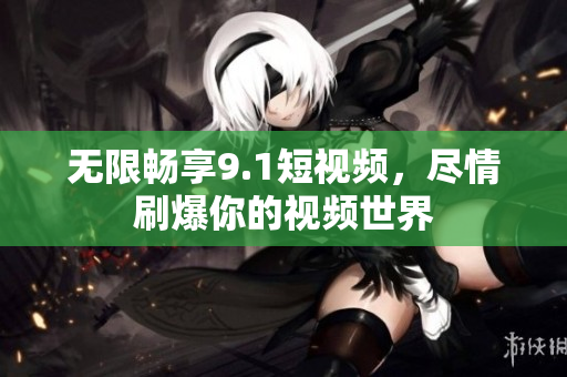 无限畅享9.1短视频，尽情刷爆你的视频世界