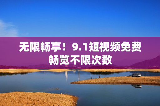 无限畅享！9.1短视频免费畅览不限次数