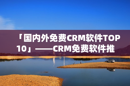 「国内外免费CRM软件TOP10」——CRM免费软件推荐