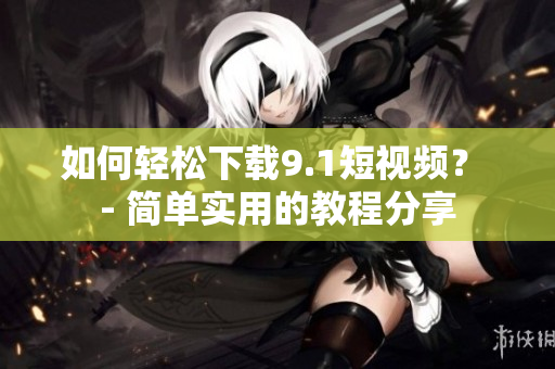 如何轻松下载9.1短视频？ - 简单实用的教程分享