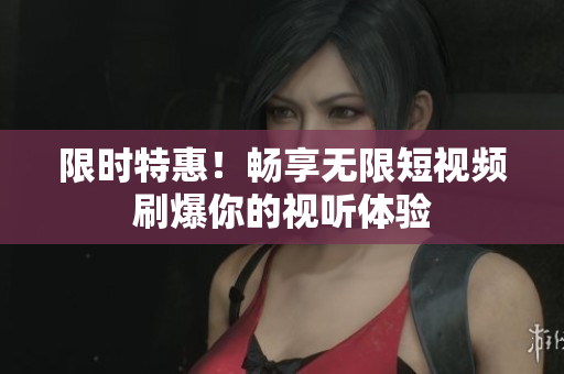 限时特惠！畅享无限短视频刷爆你的视听体验