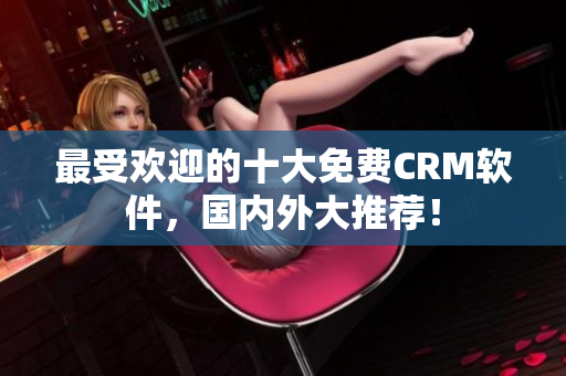 最受欢迎的十大免费CRM软件，国内外大推荐！