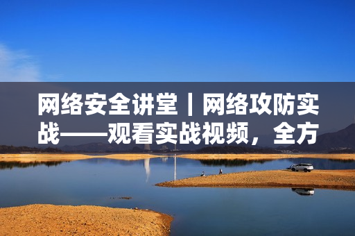 网络安全讲堂｜网络攻防实战——观看实战视频，全方位学习网络安全