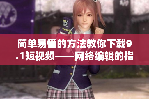 简单易懂的方法教你下载9.1短视频——网络编辑的指南