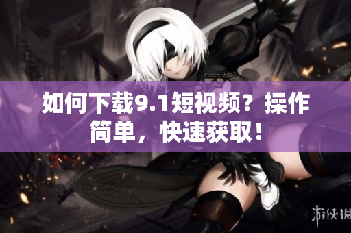 如何下载9.1短视频？操作简单，快速获取！