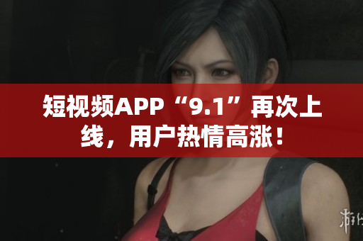 短视频APP“9.1”再次上线，用户热情高涨！