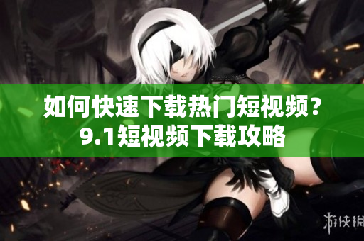如何快速下载热门短视频？9.1短视频下载攻略