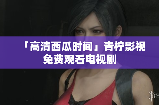 「高清西瓜时间」青柠影视免费观看电视剧