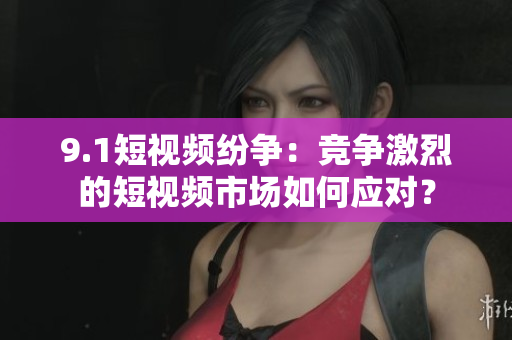 9.1短视频纷争：竞争激烈的短视频市场如何应对？