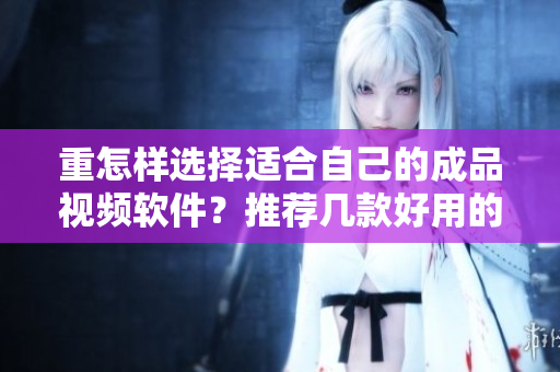 重怎样选择适合自己的成品视频软件？推荐几款好用的选择！