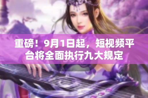 重磅！9月1日起，短视频平台将全面执行九大规定