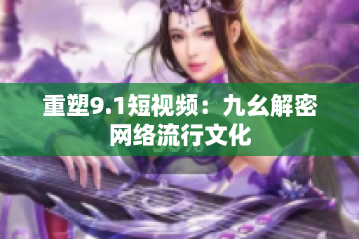 重塑9.1短视频：九幺解密网络流行文化