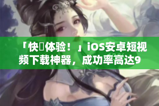「快來体验！」iOS安卓短视频下载神器，成功率高达99%！