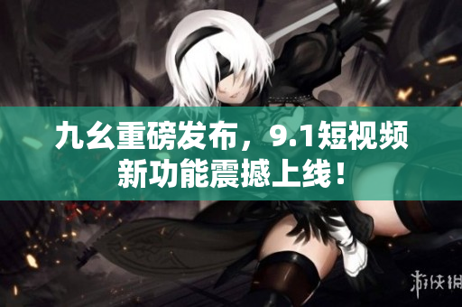 九幺重磅发布，9.1短视频新功能震撼上线！