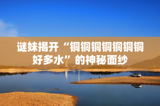 谜妹揭开“铜铜铜铜铜铜铜好多水”的神秘面纱