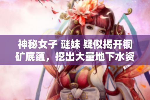 神秘女子 谜妹 疑似揭开铜矿底蕴，挖出大量地下水资源