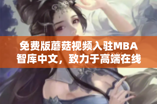 免费版蘑菇视频入驻MBA智库中文，致力于高端在线教育