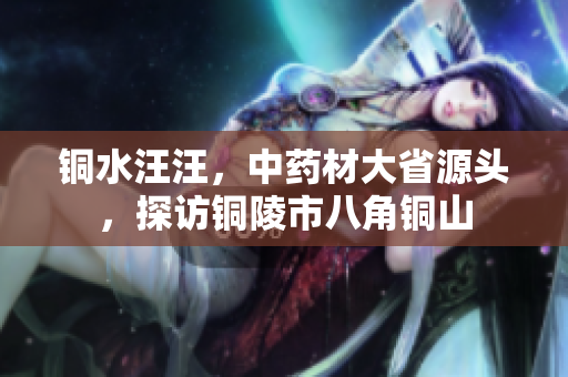 铜水汪汪，中药材大省源头，探访铜陵市八角铜山