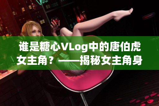 谁是糖心VLog中的唐伯虎女主角？——揭秘女主角身份