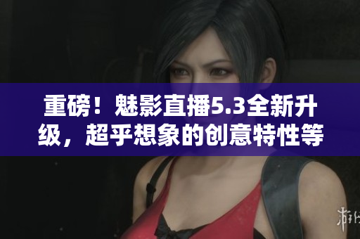 重磅！魅影直播5.3全新升级，超乎想象的创意特性等你探索！