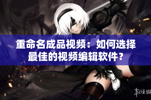 重命名成品视频：如何选择最佳的视频编辑软件？