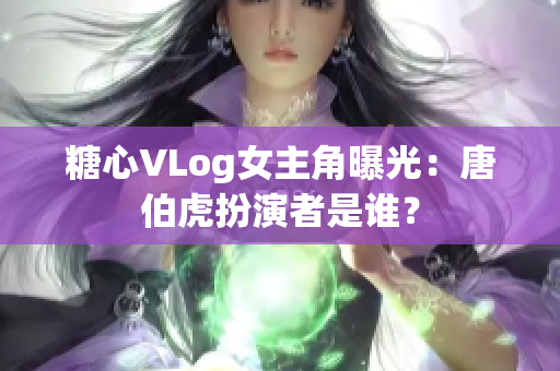 糖心VLog女主角曝光：唐伯虎扮演者是谁？