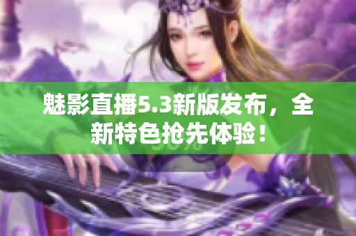 魅影直播5.3新版发布，全新特色抢先体验！