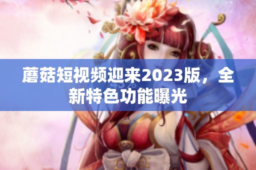蘑菇短视频迎来2023版，全新特色功能曝光