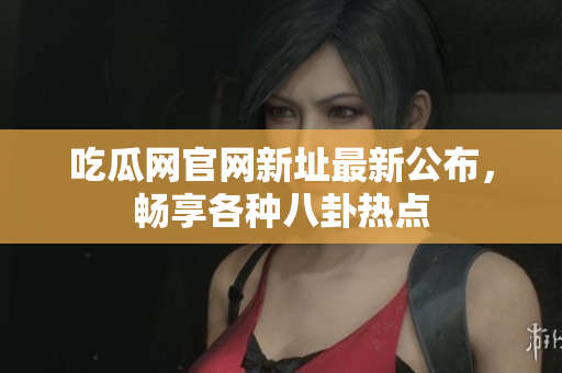 吃瓜网官网新址最新公布，畅享各种八卦热点