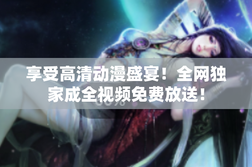 享受高清动漫盛宴！全网独家成全视频免费放送！