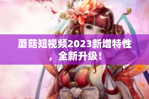蘑菇短视频2023新增特性，全新升级！