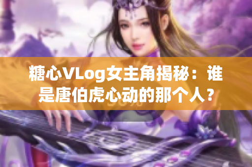 糖心VLog女主角揭秘：谁是唐伯虎心动的那个人？