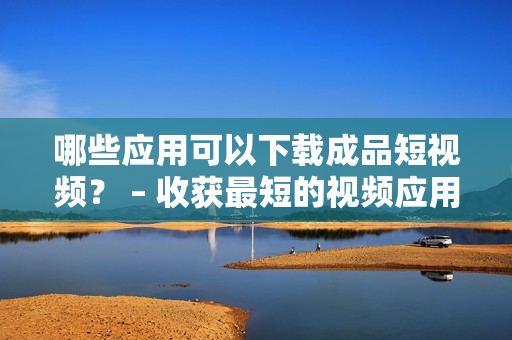 哪些应用可以下载成品短视频？ – 收获最短的视频应用