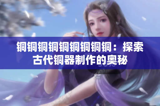铜铜铜铜铜铜铜铜铜：探索古代铜器制作的奥秘