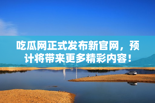 吃瓜网正式发布新官网，预计将带来更多精彩内容！