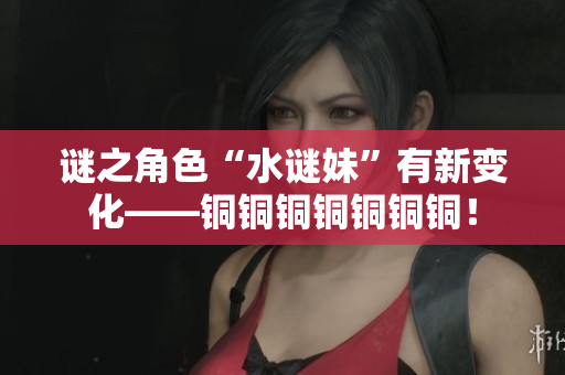 谜之角色“水谜妹”有新变化——铜铜铜铜铜铜铜！