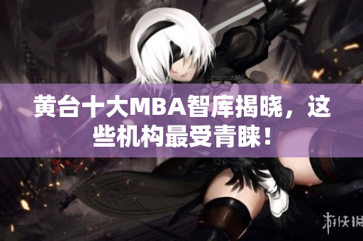黄台十大MBA智库揭晓，这些机构最受青睐！
