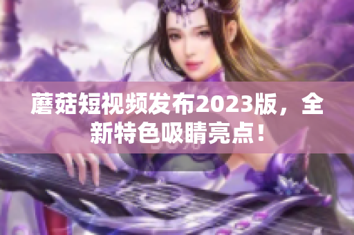 蘑菇短视频发布2023版，全新特色吸睛亮点！