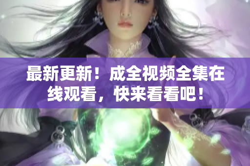 最新更新！成全视频全集在线观看，快来看看吧！