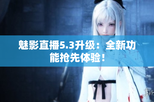 魅影直播5.3升级：全新功能抢先体验！