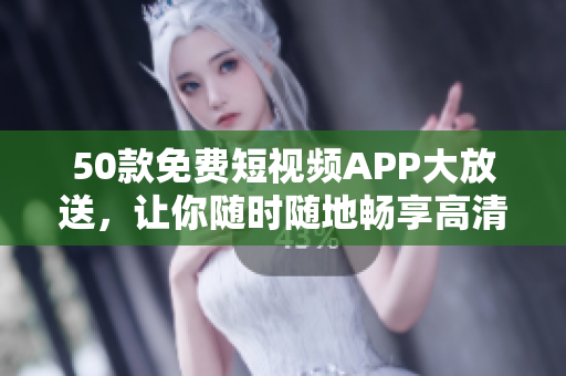 50款免费短视频APP大放送，让你随时随地畅享高清精彩内容！